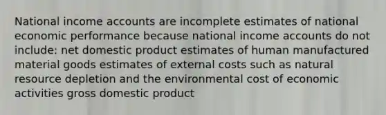 National income accounts are incomplete estimates of national economic performance because national income accounts do not include: net domestic product estimates of human manufactured material goods estimates of external costs such as natural resource depletion and the environmental cost of economic activities gross domestic product