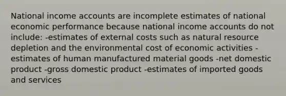 National income accounts are incomplete estimates of national economic performance because national income accounts do not include: -estimates of external costs such as natural resource depletion and the environmental cost of economic activities -estimates of human manufactured material goods -net domestic product -gross domestic product -estimates of imported goods and services