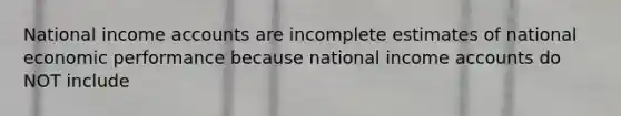 National income accounts are incomplete estimates of national economic performance because national income accounts do NOT include