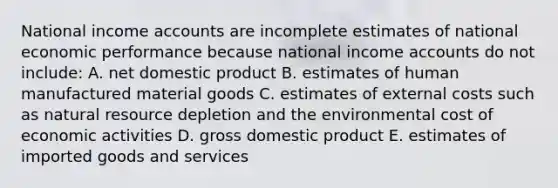 National income accounts are incomplete estimates of national economic performance because national income accounts do not include: A. net domestic product B. estimates of human manufactured material goods C. estimates of external costs such as natural resource depletion and the environmental cost of economic activities D. gross domestic product E. estimates of imported goods and services