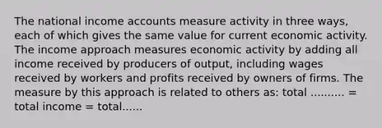 The national income accounts measure activity in three​ ways, each of which gives the same value for current economic activity. The income approach measures economic activity by adding all income received by producers of​ output, including wages received by workers and profits received by owners of firms. The measure by this approach is related to others​ as: total .......... ​= total income​ = total......