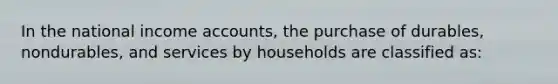 In the national income accounts, the purchase of durables, nondurables, and services by households are classified as: