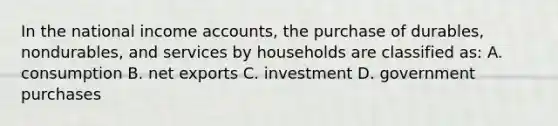 In the national income accounts, the purchase of durables, nondurables, and services by households are classified as: A. consumption B. <a href='https://www.questionai.com/knowledge/kvvDAwfQCu-net-exports' class='anchor-knowledge'>net exports</a> C. investment D. government purchases