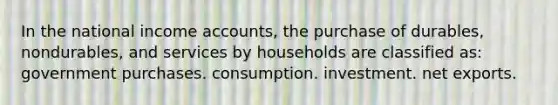 In the national income accounts, the purchase of durables, nondurables, and services by households are classified as: government purchases. consumption. investment. net exports.