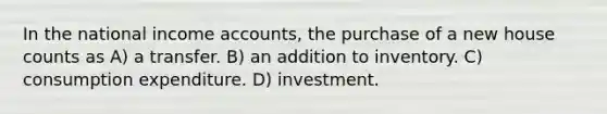 In the national income accounts, the purchase of a new house counts as A) a transfer. B) an addition to inventory. C) consumption expenditure. D) investment.