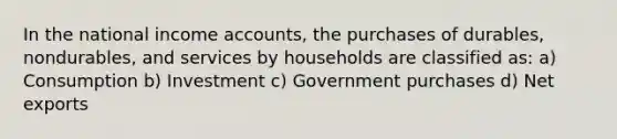 In the national income accounts, the purchases of durables, nondurables, and services by households are classified as: a) Consumption b) Investment c) Government purchases d) Net exports