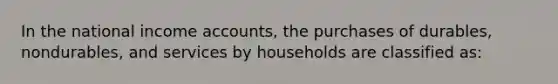 In the national income accounts, the purchases of durables, nondurables, and services by households are classified as: