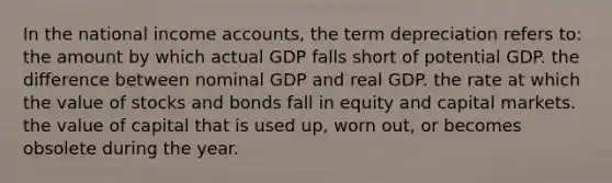 In the national income accounts, the term depreciation refers to: the amount by which actual GDP falls short of potential GDP. the difference between nominal GDP and real GDP. the rate at which the value of stocks and bonds fall in equity and capital markets. the value of capital that is used up, worn out, or becomes obsolete during the year.