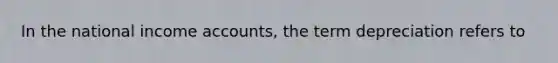 In the national income accounts, the term depreciation refers to