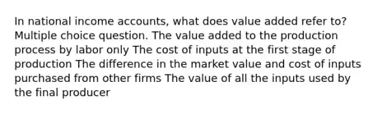 In national income accounts, what does value added refer to? Multiple choice question. The value added to the production process by labor only The cost of inputs at the first stage of production The difference in the market value and cost of inputs purchased from other firms The value of all the inputs used by the final producer