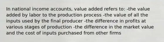 In national income accounts, value added refers to: -the value added by labor to the production process -the value of all the inputs used by the final producer -the difference in profits at various stages of production -the difference in the market value and the cost of inputs purchased from other firms