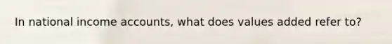In national income accounts, what does values added refer to?