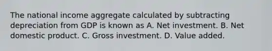 The national income aggregate calculated by subtracting depreciation from GDP is known as A. Net investment. B. Net domestic product. C. Gross investment. D. Value added.