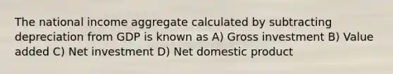 The national income aggregate calculated by subtracting depreciation from GDP is known as A) Gross investment B) Value added C) Net investment D) Net domestic product