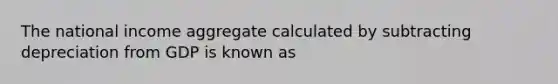 The national income aggregate calculated by subtracting depreciation from GDP is known as