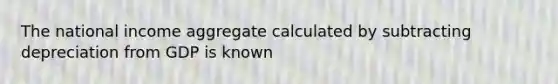 The national income aggregate calculated by subtracting depreciation from GDP is known