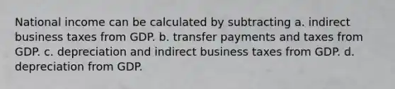 National income can be calculated by subtracting a. indirect business taxes from GDP. b. transfer payments and taxes from GDP. c. depreciation and indirect business taxes from GDP. d. depreciation from GDP.