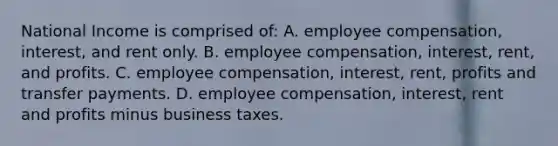 National Income is comprised of: A. employee compensation, interest, and rent only. B. employee compensation, interest, rent, and profits. C. employee compensation, interest, rent, profits and transfer payments. D. employee compensation, interest, rent and profits minus business taxes.