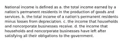 National income is defined as a. the total income earned by a nation's permanent residents in the production of goods and services. b. the total income of a nation's permanent residents minus losses from depreciation. c. the income that households and noncorporate businesses receive. d. the income that households and noncorporate businesses have left after satisfying all their obligations to the government.