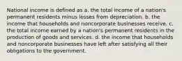 National income is defined as a. the total income of a nation's permanent residents minus losses from depreciation. b. the income that households and noncorporate businesses receive. c. the total income earned by a nation's permanent residents in the production of goods and services. d. the income that households and noncorporate businesses have left after satisfying all their obligations to the government.