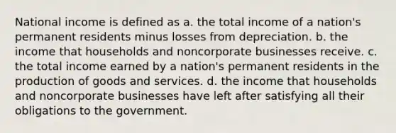 National income is defined as a. the total income of a nation's permanent residents minus losses from depreciation. b. the income that households and noncorporate businesses receive. c. the total income earned by a nation's permanent residents in the production of goods and services. d. the income that households and noncorporate businesses have left after satisfying all their obligations to the government.