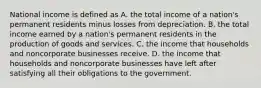 National income is defined as A. the total income of a nation's permanent residents minus losses from depreciation. B. the total income earned by a nation's permanent residents in the production of goods and services. C. the income that households and noncorporate businesses receive. D. the income that households and noncorporate businesses have left after satisfying all their obligations to the government.