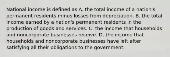 National income is defined as A. the total income of a nation's permanent residents minus losses from depreciation. B. the total income earned by a nation's permanent residents in the production of goods and services. C. the income that households and noncorporate businesses receive. D. the income that households and noncorporate businesses have left after satisfying all their obligations to the government.