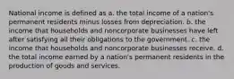 National income is defined as a. the total income of a nation's permanent residents minus losses from depreciation. b. the income that households and noncorporate businesses have left after satisfying all their obligations to the government. c. the income that households and noncorporate businesses receive. d. the total income earned by a nation's permanent residents in the production of goods and services.