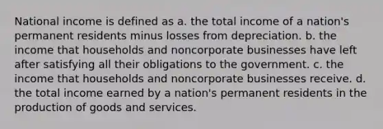 National income is defined as a. the total income of a nation's permanent residents minus losses from depreciation. b. the income that households and noncorporate businesses have left after satisfying all their obligations to the government. c. the income that households and noncorporate businesses receive. d. the total income earned by a nation's permanent residents in the production of goods and services.