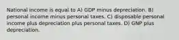 National income is equal to A) GDP minus depreciation. B) personal income minus personal taxes. C) disposable personal income plus depreciation plus personal taxes. D) GNP plus depreciation.