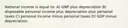 National income is equal to: A) GNP plus depreciation B) disposable personal income plus depreciation plus personal taxes C) personal income minus personal taxes D) GDP minus depreciation.