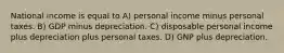 National income is equal to A) personal income minus personal taxes. B) GDP minus depreciation. C) disposable personal income plus depreciation plus personal taxes. D) GNP plus depreciation.