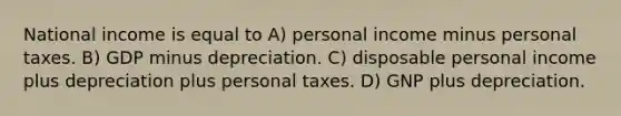 National income is equal to A) personal income minus personal taxes. B) GDP minus depreciation. C) disposable personal income plus depreciation plus personal taxes. D) GNP plus depreciation.