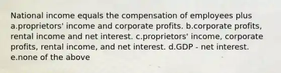 National income equals the compensation of employees plus a.proprietors' income and corporate profits. b.corporate profits, rental income and net interest. c.proprietors' income, corporate profits, rental income, and net interest. d.GDP - net interest. e.none of the above