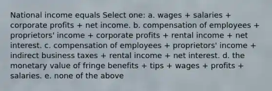 National income equals Select one: a. wages + salaries + corporate profits + net income. b. compensation of employees + proprietors' income + corporate profits + rental income + net interest. c. compensation of employees + proprietors' income + indirect business taxes + rental income + net interest. d. the monetary value of fringe benefits + tips + wages + profits + salaries. e. none of the above