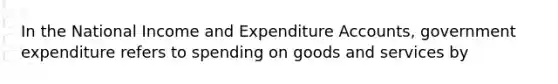 In the National Income and Expenditure Accounts, government expenditure refers to spending on goods and services by