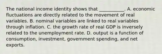 The national income identity shows that​ ___________. A. economic fluctuations are directly related to the movement of real variables. B. nominal variables are linked to real variables through inflation. C. the growth rate of real GDP is inversely related to the unemployment rate. D. output is a function of​ consumption, investment, government​ spending, and net exports.