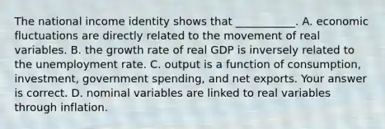 The national income identity shows that​ ___________. A. economic fluctuations are directly related to the movement of real variables. B. the growth rate of real GDP is inversely related to the unemployment rate. C. output is a function of​ consumption, investment, government​ spending, and net exports. Your answer is correct. D. nominal variables are linked to real variables through inflation.