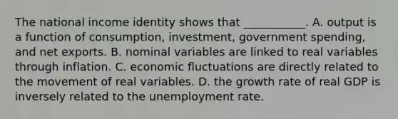 The national income identity shows that​ ___________. A. output is a function of​ consumption, investment, government​ spending, and net exports. B. nominal variables are linked to real variables through inflation. C. economic fluctuations are directly related to the movement of real variables. D. the growth rate of real GDP is inversely related to the unemployment rate.