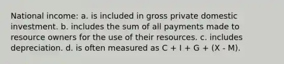 National income: a. is included in gross private domestic investment. b. includes the sum of all payments made to resource owners for the use of their resources. c. includes depreciation. d. is often measured as C + I + G + (X - M).