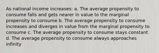 As national income increases: a. The average propensity to consume falls and gets nearer in value to the marginal propensity to consume b. The average propensity to consume increases and diverges in value from the marginal propensity to consume c. The average propensity to consume stays constant d. The average propensity to consume always approaches infinity