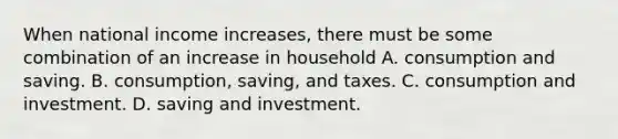 When national income increases, there must be some combination of an increase in household A. consumption and saving. B. consumption, saving, and taxes. C. consumption and investment. D. saving and investment.