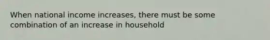 When national income increases, there must be some combination of an increase in household