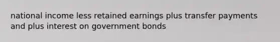 national income less retained earnings plus transfer payments and plus interest on government bonds