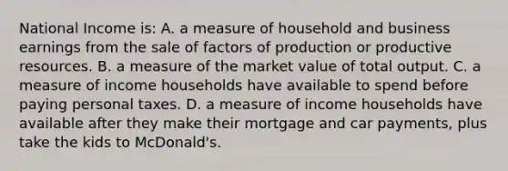 National Income is: A. a measure of household and business earnings from the sale of factors of production or productive resources. B. a measure of the market value of total output. C. a measure of income households have available to spend before paying personal taxes. D. a measure of income households have available after they make their mortgage and car payments, plus take the kids to McDonald's.