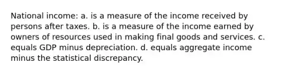 National income: a. is a measure of the income received by persons after taxes. b. is a measure of the income earned by owners of resources used in making final goods and services. c. equals GDP minus depreciation. d. equals aggregate income minus the statistical discrepancy.