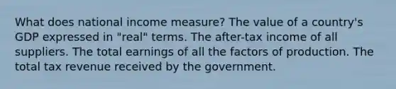 What does national income measure? The value of a country's GDP expressed in "real" terms. The after-tax income of all suppliers. The total earnings of all the factors of production. The total tax revenue received by the government.