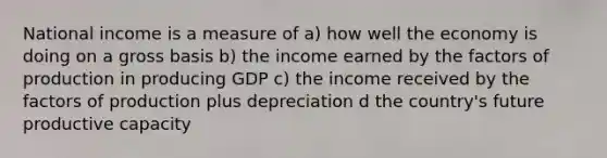 National income is a measure of a) how well the economy is doing on a gross basis b) the income earned by the factors of production in producing GDP c) the income received by the factors of production plus depreciation d the country's future productive capacity