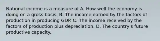 National income is a measure of A. How well the economy is doing on a gross basis. B. The income earned by the factors of production in producing GDP. C. The income received by the factors of production plus depreciation. D. The country's future productive capacity.