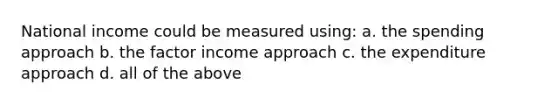 National income could be measured using: a. the spending approach b. the factor income approach c. the expenditure approach d. all of the above